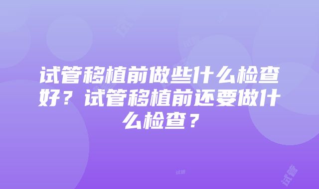 试管移植前做些什么检查好？试管移植前还要做什么检查？