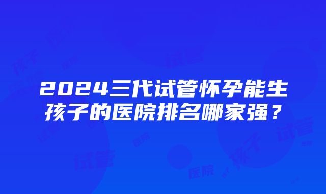 2024三代试管怀孕能生孩子的医院排名哪家强？