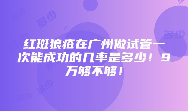 红斑狼疮在广州做试管一次能成功的几率是多少！9万够不够！