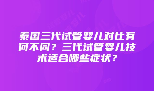 泰国三代试管婴儿对比有何不同？三代试管婴儿技术适合哪些症状？