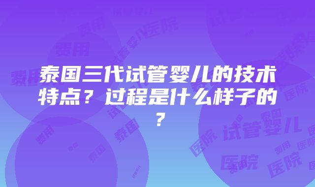 泰国三代试管婴儿的技术特点？过程是什么样子的？