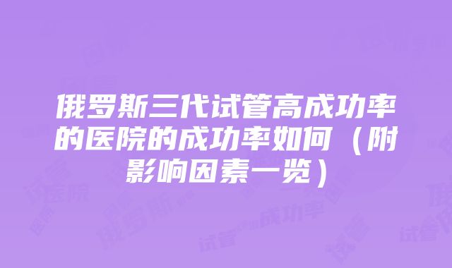 俄罗斯三代试管高成功率的医院的成功率如何（附影响因素一览）