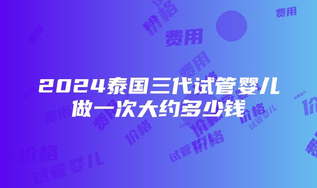 2024泰国三代试管婴儿做一次大约多少钱