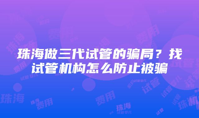 珠海做三代试管的骗局？找试管机构怎么防止被骗