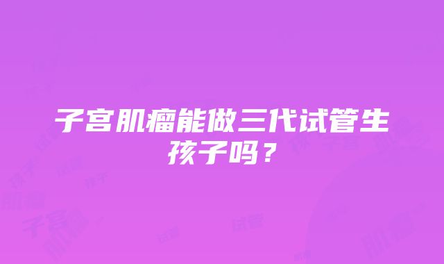 子宫肌瘤能做三代试管生孩子吗？