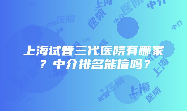 上海试管三代医院有哪家？中介排名能信吗？