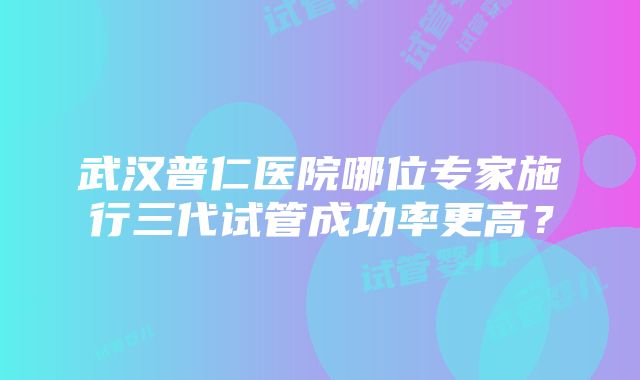 武汉普仁医院哪位专家施行三代试管成功率更高？