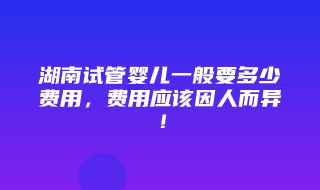 湖南试管婴儿一般要多少费用，费用应该因人而异！