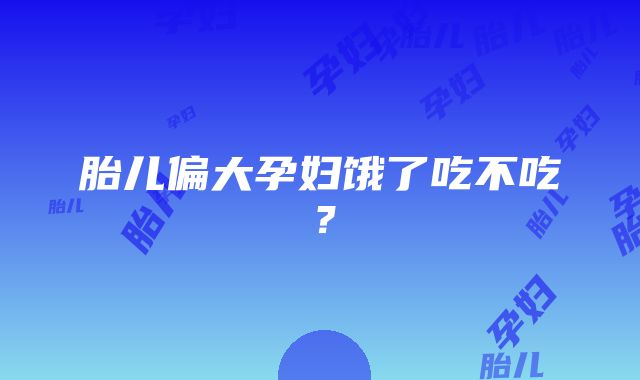 胎儿偏大孕妇饿了吃不吃？