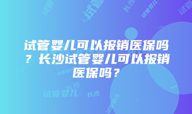 试管婴儿可以报销医保吗？长沙试管婴儿可以报销医保吗？