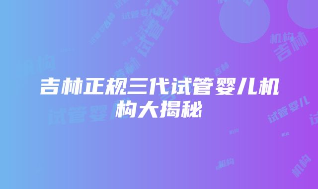 吉林正规三代试管婴儿机构大揭秘