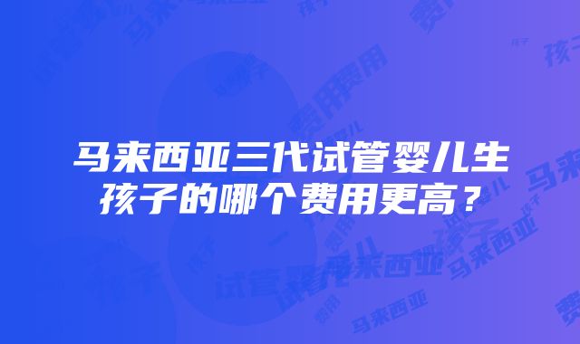 马来西亚三代试管婴儿生孩子的哪个费用更高？