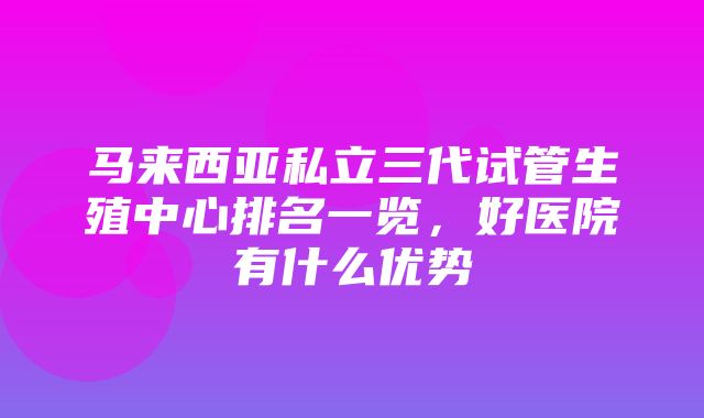 马来西亚私立三代试管生殖中心排名一览，好医院有什么优势