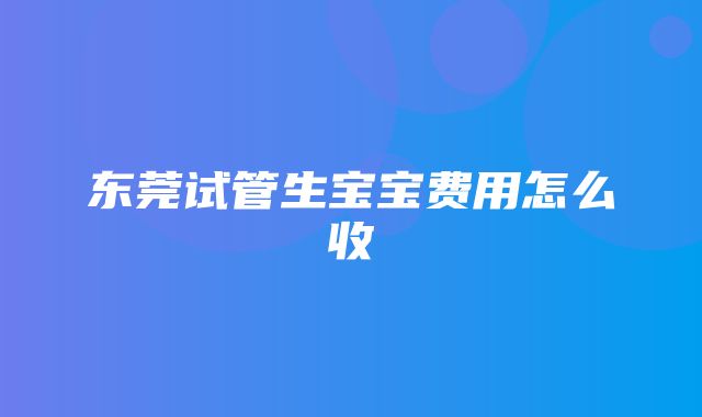 东莞试管生宝宝费用怎么收