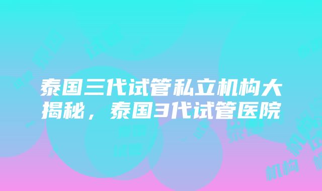 泰国三代试管私立机构大揭秘，泰国3代试管医院