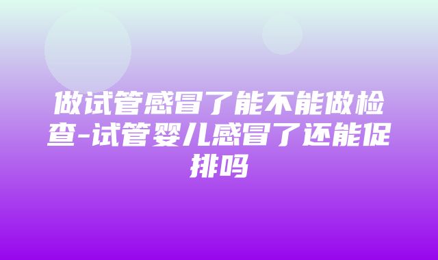 做试管感冒了能不能做检查-试管婴儿感冒了还能促排吗