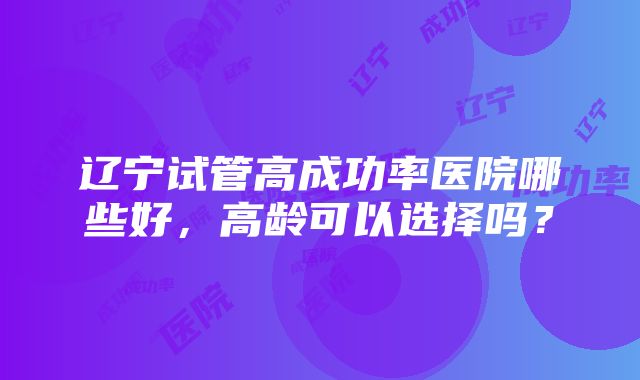 辽宁试管高成功率医院哪些好，高龄可以选择吗？