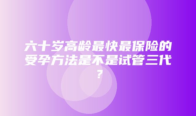 六十岁高龄最快最保险的受孕方法是不是试管三代？