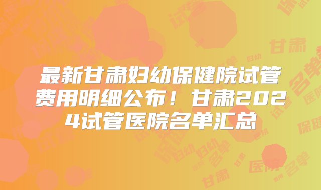 最新甘肃妇幼保健院试管费用明细公布！甘肃2024试管医院名单汇总