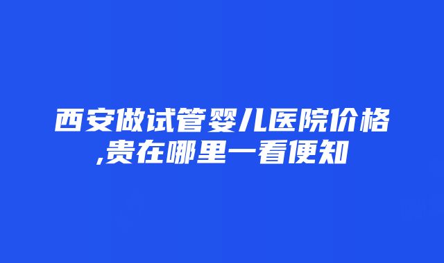 西安做试管婴儿医院价格,贵在哪里一看便知