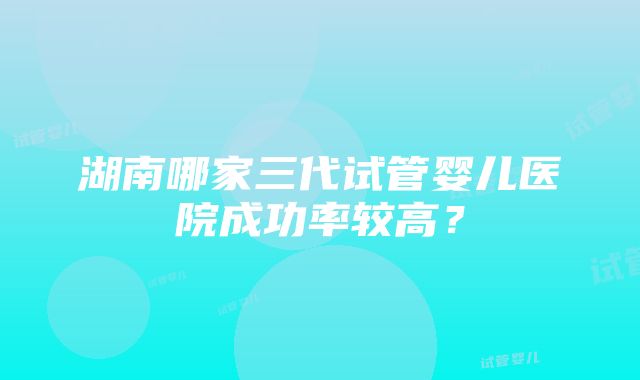 湖南哪家三代试管婴儿医院成功率较高？