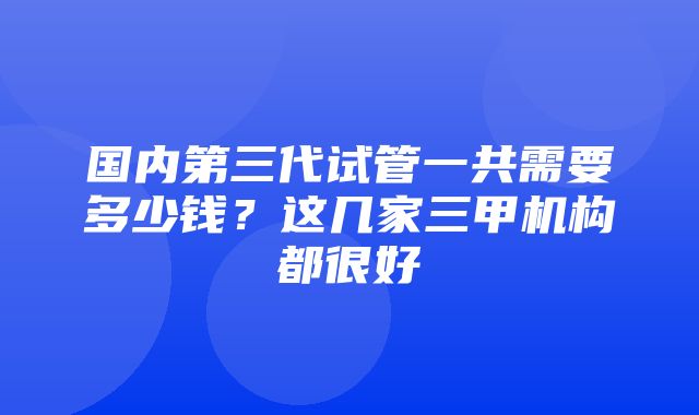 国内第三代试管一共需要多少钱？这几家三甲机构都很好