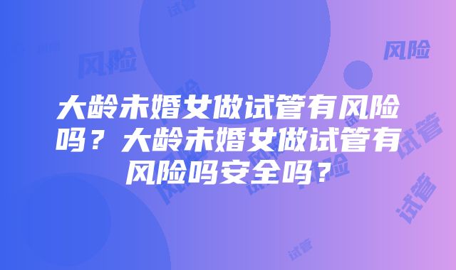 大龄未婚女做试管有风险吗？大龄未婚女做试管有风险吗安全吗？