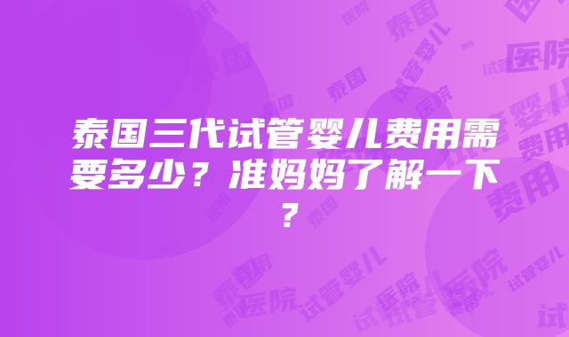 泰国三代试管婴儿费用需要多少？准妈妈了解一下？