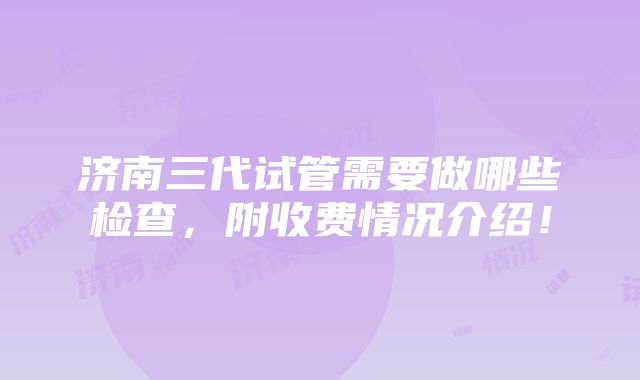 济南三代试管需要做哪些检查，附收费情况介绍！