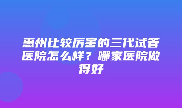 惠州比较厉害的三代试管医院怎么样？哪家医院做得好