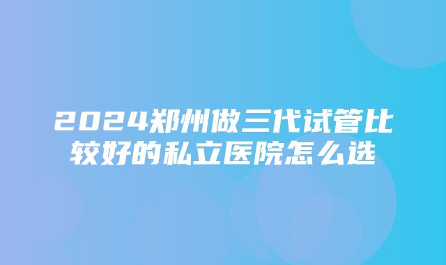 2024郑州做三代试管比较好的私立医院怎么选