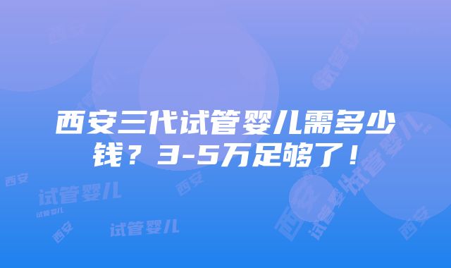 西安三代试管婴儿需多少钱？3-5万足够了！