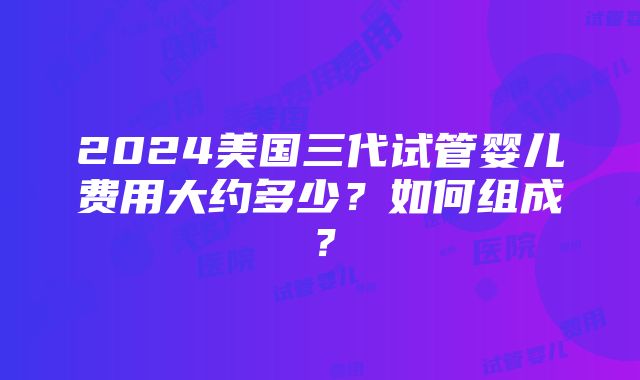 2024美国三代试管婴儿费用大约多少？如何组成？