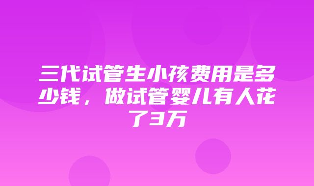 三代试管生小孩费用是多少钱，做试管婴儿有人花了3万