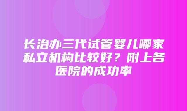 长治办三代试管婴儿哪家私立机构比较好？附上各医院的成功率