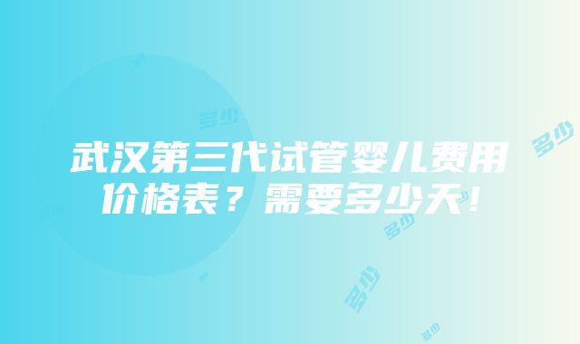 武汉第三代试管婴儿费用价格表？需要多少天！