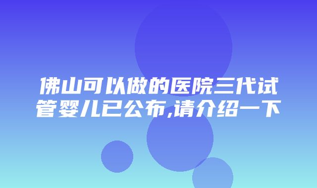 佛山可以做的医院三代试管婴儿已公布,请介绍一下