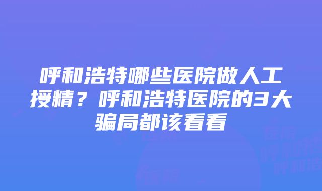 呼和浩特哪些医院做人工授精？呼和浩特医院的3大骗局都该看看