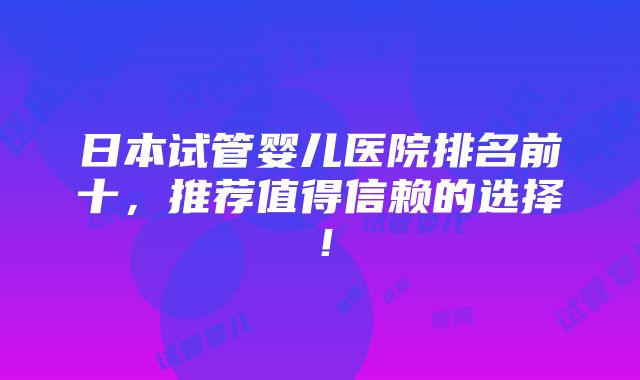 日本试管婴儿医院排名前十，推荐值得信赖的选择！