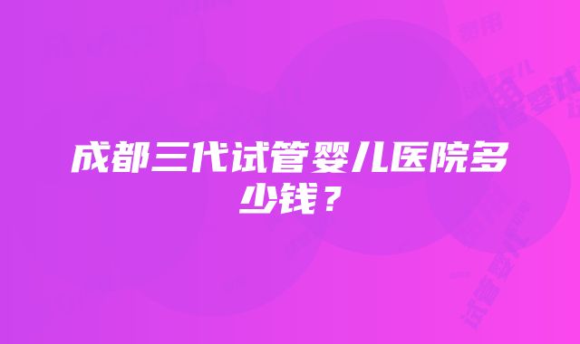 成都三代试管婴儿医院多少钱？