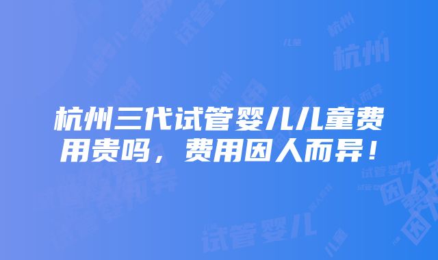 杭州三代试管婴儿儿童费用贵吗，费用因人而异！