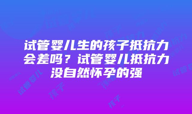 试管婴儿生的孩子抵抗力会差吗？试管婴儿抵抗力没自然怀孕的强