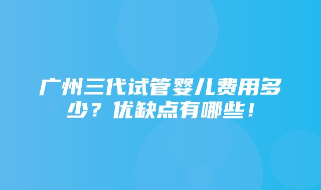 广州三代试管婴儿费用多少？优缺点有哪些！