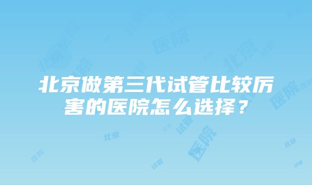 北京做第三代试管比较厉害的医院怎么选择？