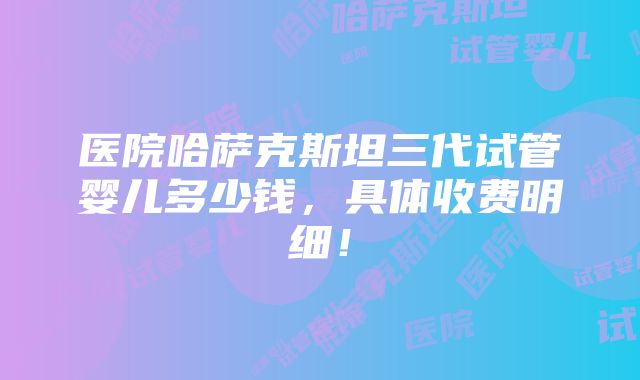 医院哈萨克斯坦三代试管婴儿多少钱，具体收费明细！