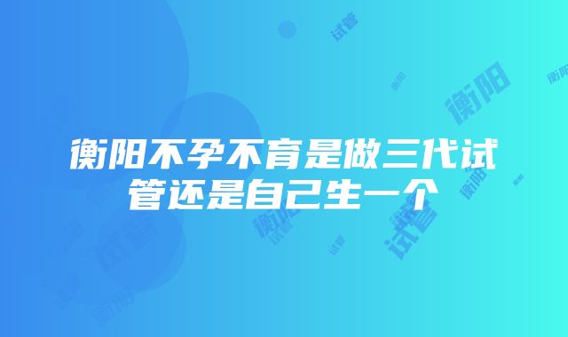 衡阳不孕不育是做三代试管还是自己生一个