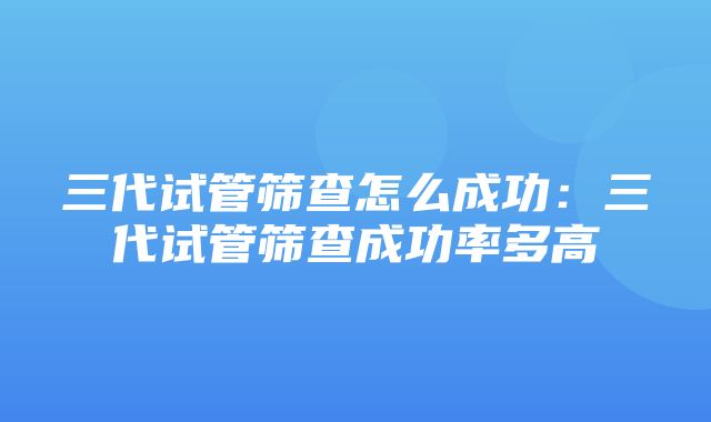 三代试管筛查怎么成功：三代试管筛查成功率多高