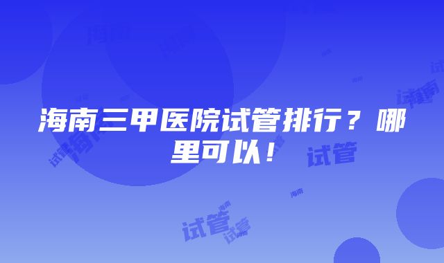 海南三甲医院试管排行？哪里可以！