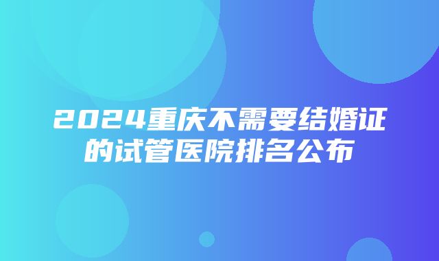 2024重庆不需要结婚证的试管医院排名公布