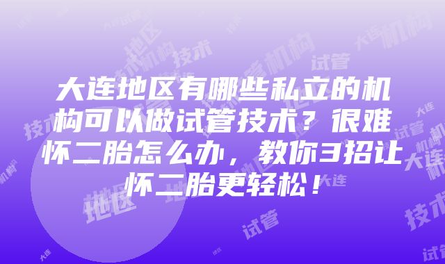 大连地区有哪些私立的机构可以做试管技术？很难怀二胎怎么办，教你3招让怀二胎更轻松！